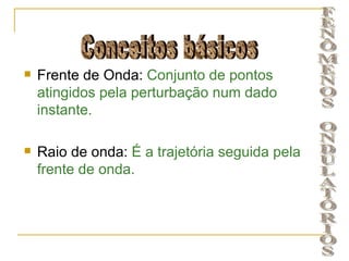    Frente de Onda: Conjunto de pontos
    atingidos pela perturbação num dado
    instante.

   Raio de onda: É a trajetória seguida pela
    frente de onda.
 