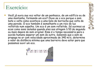 Exercício:
    Você já ouviu sua voz voltar de um penhasco, de um edifício ou de
     uma montanha, formando um eco? Ouve-se o eco porque o som
     bate e volta como acontece a uma bola de borracha que volta de
     uma parede. O eco também é semelhante a um raio de luz
     refletido num espelho. Um eco é um som refletido. Só ouvimos os
     ecos como sons isolados quando eles nos atingem 1/10 de segundo
     ou mais depois do som original. Esse é o tempo necessário para o
     ouvido humano separar um som do outro. Sabendo que o som se
     propaga no ar com velocidade aproximada de 340 m/s, determine
     o valor da distância mínima que uma barreira deve estar para que
     possamos ouvir um eco.
 