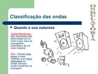 Classificação das ondas

   Quanto a sua natureza
-Ondas  Mecânicas:
São originadas pela
deformação de um
meio e que, para se
propagarem,
necessitam de um
meio material.

Obs.: Quanto mais
denso o meio
material, com maior
velocidade as
ondas sonoras
(onda mecânica) se
propagam.
 
