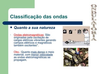 Classificação das ondas

   Quanto a sua natureza
-   Ondas eletromagnéticas: São
    originadas pela oscilação de
    cargas elétricas vibrantes gerando
    campos elétricos e magnéticos
    também oscilantes*.

    Obs.: Quanto mais denso o meio
    material, com menor velocidade
    as ondas eletromagnéticas se
    propagam.
 