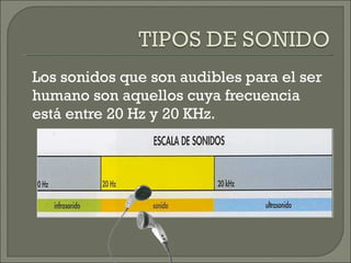 Los sonidos que son audibles para el ser humano son aquellos cuya frecuencia está entre 20 Hz y 20 KHz. 
