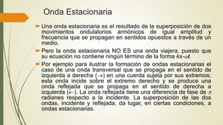 Onda Estacionaria
 Una onda estacionaria es el resultado de la superposición de dos
movimientos ondulatorios armónicos de igual amplitud y
frecuencia que se propagan en sentidos opuestos a través de un
medio.
 Pero la onda estacionaria NO ES una onda viajera, puesto que
su ecuación no contiene ningún término de la forma kx-t.
 Por ejemplo para ilustrar la formación de ondas estacionarias el
caso de una onda transversal que se propaga en el sentido de
izquierda a derecha () en una cuerda sujeta por sus extremos;
esta onda incide sobre el extremo derecho y se produce una
onda reflejada que se propaga en el sentido de derecha a
izquierda (). La onda reflejada tiene una diferencia de fase de 
radianes respecto a la incidente. La superposición de las dos
ondas, incidente y reflejada, da lugar, en ciertas condiciones, a
ondas estacionarias.
 