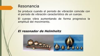 Resonancia
Se produce cuando el periodo de vibración coincide con
el periodo de vibración característico de un cuerpo.
El cuerpo vibra aumentando de forma progresiva la
amplitud del movimiento.
El resonador de Helmholtz
 