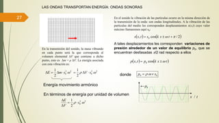27
LAS ONDAS TRANSPORTAN ENERGÍA: ONDAS SONORAS
En el sonido la vibración de las partículas ocurre en la misma dirección de
la transmisión de la onda: son ondas longitudinales. A la vibración de las
partículas del medio les corresponden desplazamientos s(x,t) cuyo valor
máximo llamaremos aquí s0:
   2/cos, 0   txkstxs
En la transmisión del sonido, la masa vibrando
en cada punto será la que corresponda al
volumen elemental V que contiene a dicho
punto, esto es m = ρ V. La energía asociada
con esta vibración es:
A tales desplazamientos les corresponden variaciones de
presión alrededor de un valor de equilibrio p0, que se
encuentran desfasadas /2 rad respecto a ellos
   txkptxp cos, 0 
donde 00 svp 
22
0
2
1
smE  22
0
2
1
 sV 
En términos de energía por unidad de volumen
22
0
2
1
 s
V
E



Energía movimiento armónico
0p
/ tx
 