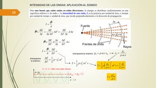 28
INTENSIDAD DE LAS ONDAS: APLICACIÓN AL SONIDO
Para una fuente que emite ondas en todas direcciones, la energía se distribuye uniformemente en una
superficie esférica A, de radio r. La intensidad de una onda, I, es la potencia por unidad de área, o energía
por unidad de tiempo y unidad de área, que incide perpendicularmente a la dirección de propagación
A
E
I


Frentes de onda
Rayos
Fuente
t
E
E



r
t
r
A
V
E
E





v
V
E
A
E
I




22
0
2
1
 s
V
E



00 svp 
v
p
s 0
0


V
Vt
E



 rA
tV
E




vA
V
E



(transparencia anterior)
(transparenc
ia anterior)
vsI
2
1 22
0 
2
1
2
1 2
02
2
0
v
p
v
v
p
I



 






0p
/ tx
2/0pprms 
Valor rms (valor eficaz)
2
v
p
I rms


 
