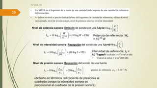 29
NIVELES
• Al definir un nivel es preciso indicar la base del logaritmo, la cantidad de referencia y el tipo de nivel
(por ejemplo, nivel de presión sonora, nivel de potencia sonora o nivel de intensidad)
• Un NIVEL es el logaritmo de la razón de una cantidad dada respecto de una cantidad de referencia
del mismo tipo.







0
10log10
W
W
LW
Potencia de referencia: W0
= 10-12
W
)120log10(
10
log10 1210 





 
W
W
LW
Nivel de potencia sonora: Emisión de sonido por una fuente







0
10log10
I
I
LI
Intensidad de referencia: I0 =
10-12
w/m2• Umbral de audición: 10-12
w/m2 (0 dB)
• Umbral de dolor: 1 w/m2 (120 dB)
Nivel de intensidad sonora: Recepción del sonido de una fuente
)120log10(
10
log10 1210 





 
I
I
LI
Nivel de presión sonora: Recepción del sonido de una fuente
Pa102referenciadepresión 5
refp


















refref p
p
p
p
L rmsrms
P 10
2
10 log20log10
(definido en términos del cociente de presiones al
cuadrado porque la intensidad sonora es
proporcional al cuadrado de la presión sonora)
 