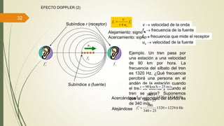 32
EFECTO DOPPLER (2)
s
s
r f
uv
v
f


v  velocidad de la onda
fr  frecuencia que mide el receptor
fs  frecuencia de la fuente
Subíndice s (fuente)
Subíndice r (receptor)
Alejamiento: signo +
Acercamiento: signo 
us  velocidad de la fuente
Ejemplo. Un tren pasa por
una estación a una velocidad
de 90 km por hora. La
frecuencia del silbato del tren
es 1320 Hz. ¿Qué frecuencia
percibirá una persona en el
andén de la estación cuando
el tren se acerca y cuando el
tren se aleja? Suponemos
que la velocidad del sonido es
de 340 m/s.
m/s25km/h90 v
rf
sf
su
rf 
Hz8.14241320
25340
340


rfAcercándose
Hz6.12291320
25340
340


rfAlejándose
 