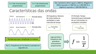 Características das ondas
(f) Frequência: Número
de ciclos (voltas ou
oscilações) a cada
intervalo de tempo
(T) Período: Tempo
necessário para realização
de um ciclo (voltas ou
oscilações) completo
Período Baixo
Período Alto
Perceba que que a Amplitude é a mesma
Logo período e
frequência são
grandezas
inversamente
proporcionais
No S.I. frequência em Hz (Hertz) e período em
segundos (s)
Obs: Quilohertz (kHz) é igual a 1000 Hz, Megahertz
(MHz) equivale a 1 000 kHz ou 1 000 000 Hz e
Gigahertz equivale a 1 000 000 000 Hz
λ e f são inversamente
proporcionais
λ e T são diretamente
proporcionais
 