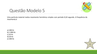 Questão Modelo 5
C
Uma partícula material realiza movimento harmônico simples com período 0,10 segundo. A frequência do
movimento é
a) 100 Hz
b) 1 000 Hz
c) 10 Hz
d) 20 Hz
e) 200 Hz
 