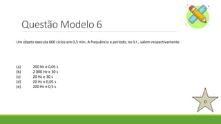Questão Modelo 6
D
Um objeto executa 600 ciclos em 0,5 min. A frequência e período, no S.I., valem respectivamente
(a) 200 Hz e 0,05 s
(b) 2 000 Hz e 30 s
(c) 20 Hz e 30 s
(d) 20 Hz e 0,05 s
(e) 200 Hz e 0,5 s
 