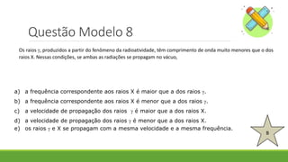 Questão Modelo 8
B
a) a frequência correspondente aos raios X é maior que a dos raios .
b) a frequência correspondente aos raios X é menor que a dos raios .
c) a velocidade de propagação dos raios  é maior que a dos raios X.
d) a velocidade de propagação dos raios  é menor que a dos raios X.
e) os raios  e X se propagam com a mesma velocidade e a mesma frequência.
Os raios , produzidos a partir do fenômeno da radioatividade, têm comprimento de onda muito menores que o dos
raios X. Nessas condições, se ambas as radiações se propagam no vácuo,
 