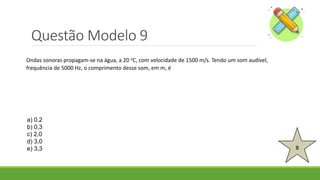 Questão Modelo 9
B
a) 0,2
b) 0,3
c) 2,0
d) 3,0
e) 3,3
Ondas sonoras propagam-se na água, a 20 oC, com velocidade de 1500 m/s. Tendo um som audível,
frequência de 5000 Hz, o comprimento desse som, em m, é
 