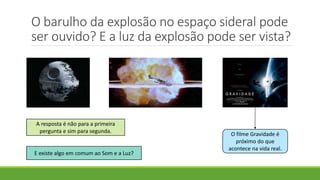 O barulho da explosão no espaço sideral pode
ser ouvido? E a luz da explosão pode ser vista?
A resposta é não para a primeira
pergunta e sim para segunda.
O filme Gravidade é
próximo do que
acontece na vida real.
E existe algo em comum ao Som e a Luz?
 