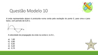 Questão Modelo 10
B
A onda representada abaixo é produzida numa corda pela oscilação do ponto 0, para cima e para
baixo, com período de 0,25 s.
A velocidade de propagação da onda na corda é, no S.I.,
a) 1,60
b) 0,80
c) 0,40
d) 0,20
e) 0,10
 