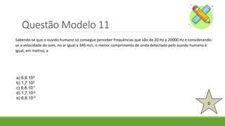 Questão Modelo 11
D
a) 6,8.103
b) 1,7.102
c) 6,8.10-1
d) 1,7.10-2
e) 6,8.10-3
Sabendo-se que o ouvido humano só consegue perceber frequências que vão de 20 Hz a 20000 Hz e considerando-
se a velocidade do som, no ar igual a 340 m/s, o menor comprimento de onda detectado pelo ouvido humano é
igual, em metros, a
 