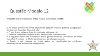Questão Modelo 12
B
A respeito da classificação das ondas, marque a alternativa correta:
a) As ondas classificadas como longitudinais possuem vibração paralela à propagação.
Um exemplo desse tipo de onda é a luz.
b) O som é uma onda mecânica, longitudinal e tridimensional.
c) Todas as ondas eletromagnéticas são transversais e unidimensionais.
d) A frequência representa o número de ondas geradas dentro de um intervalo de tempo
específico. A unidade Hz (Hertz) significa ondas geradas por segundo.
e) Quanto à sua natureza, as ondas podem ser classificadas em mecânicas,
eletromagnéticas, transversais e longitudinais.
 