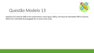 Questão Modelo 13
Suponha uma corda de 1000 cm de comprimento e massa igual a 500 g. Uma força de intensidade 180 N a traciona,
determine a velocidade de propagação de um pulso nessa corda.
 