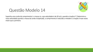 Questão Modelo 14
Suponha uma corda de comprimento L e massa m, cuja velocidade é de 20 m/s, quando a tração é T. Determine a
nova velocidade quando a massa da corda é duplicada, o comprimento é reduzido a metade e a tração é nove vezes
maior que a primeira.
 