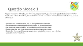 Questão Modelo 1
D
a) o som é uma onda transversal, pois se propaga em todas as direções.
b) quanto à direção de propagação da onda temos só as unidimensionais.
c) as ondas mecânicas, no vácuo, se propagam com a mesma velocidade.
d) toda onda, quer seja mecânica ou eletromagnética, transmite energia.
e) as ondas eletromagnéticas se propagam com velocidades menores que a da luz e
possuem mesma frequência.
Há pelo menos cinco definições, nos dicionários, da palavra onda, que vão desde “porção de água no mar” a “ser
levado pelos outros”. Para a física, é o estudo do movimento ondulatório. Em relação ao conceito de onda, pode-se
afirmar que
 
