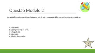 Questão Modelo 2
A
As radiações eletromagnéticas, tais como raio X, raio , ondas de rádio, etc, têm em comum no vácuo
a) velocidade.
b) o comprimento de onda.
c) a frequência.
d) o período.
e) o índice de refração.
 