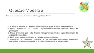 Questão Modelo 3
A
Com base nos conceitos da mecânica clássica, pode-se afirmar:
a) O rádio, a televisão e o telefone celular funcionam graças às ondas eletromagnéticas.
b) Ondas transversais são aquelas cujo movimento vibratório é paralelo à direção de
propagação.
c) Ondas produzidas pela ação do vento na superfície das marés e lagos são exemplos de
ondas eletromagnéticas.
d) É pela altura que se reconhecem as vozes das pessoas conhecidas.
e) Atualmente, a navegação marítima e na navegação aérea utilizam o radar, um
instrumento que se baseia na refração de ondas eletromagnéticas, como as de luz.
 