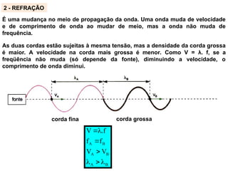 É uma mudança no meio de propagação da onda. Uma onda muda de velocidade
e de comprimento de onda ao mudar de meio, mas a onda não muda de
frequência.
2 - REFRAÇÃO
corda fina corda grossa
B
A
B
A
B
A
V
V
f
f
.f
V







As duas cordas estão sujeitas à mesma tensão, mas a densidade da corda grossa
é maior. A velocidade na corda mais grossa é menor. Como V = λ. f, se a
freqüência não muda (só depende da fonte), diminuindo a velocidade, o
comprimento de onda diminui.
 