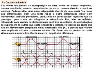 4 – Onda estacionária
São ondas resultantes da superposição de duas ondas de mesma freqüência,
mesma amplitude, mesmo comprimento de onda, mesma direção e sentidos
opostos. Pode-se obter uma onda estacionária através de uma corda fixa numa
das extremidades. Com uma fonte faz-se a outra extremidade vibrar com
movimentos verticais periódicos, produzindo-se perturbações regulares que se
propagam pela corda. Ao atingirem a extremidade fixa, elas se refletem,
retornando com sentido de deslocamento contrário ao anterior. As perturbações
se superpõem às outras que estão chegando à parede. Há pontos da corda que
não se movimentam (amplitude nula), chamados nós (N), e pontos que vibram
com amplitude máxima, chamados ventres (V). Entre nós os pontos da corda
vibram com a mesma freqüência, mas com amplitudes diferentes.
 