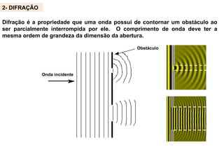 Onda incidente
Obstáculo
2- DIFRAÇÃO
Difração é a propriedade que uma onda possui de contornar um obstáculo ao
ser parcialmente interrompida por ele. O comprimento de onda deve ter a
mesma ordem de grandeza da dimensão da abertura.
 