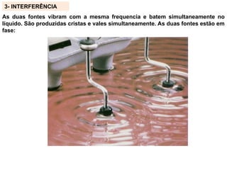 3- INTERFERÊNCIA
As duas fontes vibram com a mesma frequencia e batem simultaneamente no
líquido. São produzidas cristas e vales simultaneamente. As duas fontes estão em
fase:
 