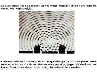 As duas ondas irão se superpor. Abaixo temos fotografia obtida numa cuba de
ondas dessa superposição:
Podemos observar a presença de linhas que divergem a partir do ponto médio
entre as fontes, separando as cristas e vales que se propagam afastando-se das
fontes. Estas linhas não se movem e são chamadas de linhas nodais.
 