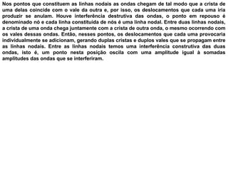 Nos pontos que constituem as linhas nodais as ondas chegam de tal modo que a crista de
uma delas coincide com o vale da outra e, por isso, os deslocamentos que cada uma iria
produzir se anulam. Houve interferência destrutiva das ondas, o ponto em repouso é
denominado nó e cada linha constituída de nós é uma linha nodal. Entre duas linhas nodais,
a crista de uma onda chega juntamente com a crista de outra onda, o mesmo ocorrendo com
os vales dessas ondas. Então, nesses pontos, os deslocamentos que cada uma provocaria
individualmente se adicionam, gerando duplas cristas e duplos vales que se propagam entre
as linhas nodais. Entre as linhas nodais temos uma interferência construtiva das duas
ondas, isto é, um ponto nesta posição oscila com uma amplitude igual à somadas
amplitudes das ondas que se interferiram.
 