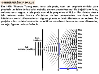 4- INTERFERÊNCIA DA LUZ
Em 1820, Thomas Young usou uma tela preta, com um pequeno orifício para
produzir um feixe de luz solar estreito em um quarto escuro. Na trajetória o feixe,
colocou uma segunda tela preta com dois pequenos orifícios. Por detrás dessa
tela colocou outra branca. Os feixes de luz provenientes das duas fendas
interferem construtivamente em alguns pontos e destrutivamente em outros. Ao
projetar a luz na tela branca forma obtidas manchas claras e escuras alternadas,
ou seja, figuras de interferência.
 