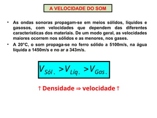 A VELOCIDADE DO SOM
• As ondas sonoras propagam-se em meios sólidos, líquidos e
gasosos, com velocidades que dependem das diferentes
características dos materiais. De um modo geral, as velocidades
maiores ocorrem nos sólidos e as menores, nos gases.
• A 20°C, o som propaga-se no ferro sólido a 5100m/s, na água
líquida a 1450m/s e no ar a 343m/s.
.
.
. Gas
Líq
Sól V
V
V 

 Densidade  velocidade 
 