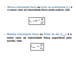 • Mínima intensidade física ou limiar de audibilidade (Io
): é
o menor valor da intensidade física ainda audível, vale:
2
12
m
W
10

o
I
• Máxima intensidade física ou limiar de dor (Imáx
): é o
maior valor da intensidade física suportável pelo
ouvido, vale:
2
m
W
1

máx
I
 