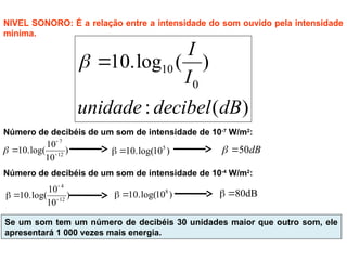 NIVEL SONORO: É a relação entre a intensidade do som ouvido pela intensidade
mínima.
)
(
:
)
(
log
.
10
0
10
dB
decibel
unidade
I
I


Número de decibéis de um som de intensidade de 10-7
W/m2
:
)
10
10
log(
.
10 12
7



 )
10
log(
.
10 5

 dB
50


Número de decibéis de um som de intensidade de 10-4
W/m2
:
)
10
10
log(
.
10 12
4



 )
10
log(
.
10 8

 dB
80


Se um som tem um número de decibéis 30 unidades maior que outro som, ele
apresentará 1 000 vezes mais energia.
 
