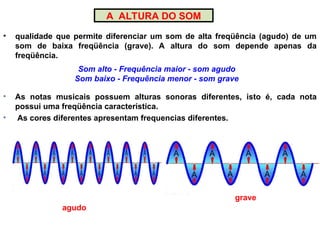 A ALTURA DO SOM
• qualidade que permite diferenciar um som de alta freqüência (agudo) de um
som de baixa freqüência (grave). A altura do som depende apenas da
freqüência.
Som alto - Frequência maior - som agudo
Som baixo - Frequência menor - som grave
• As notas musicais possuem alturas sonoras diferentes, isto é, cada nota
possui uma freqüência característica.
• As cores diferentes apresentam frequencias diferentes.
agudo
grave
 