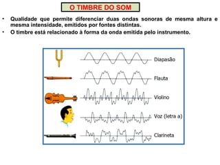 O TIMBRE DO SOM
• Qualidade que permite diferenciar duas ondas sonoras de mesma altura e
mesma intensidade, emitidos por fontes distintas.
• O timbre está relacionado à forma da onda emitida pelo instrumento.
 