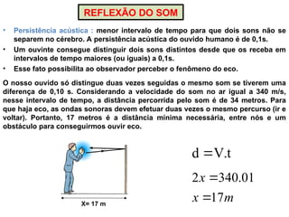 REFLEXÃO DO SOM
• Persistência acústica : menor intervalo de tempo para que dois sons não se
separem no cérebro. A persistência acústica do ouvido humano é de 0,1s.
• Um ouvinte consegue distinguir dois sons distintos desde que os receba em
intervalos de tempo maiores (ou iguais) a 0,1s.
• Esse fato possibilita ao observador perceber o fenômeno do eco.
X= 17 m
O nosso ouvido só distingue duas vezes seguidas o mesmo som se tiverem uma
diferença de 0,10 s. Considerando a velocidade do som no ar igual a 340 m/s,
nesse intervalo de tempo, a distância percorrida pelo som é de 34 metros. Para
que haja eco, as ondas sonoras devem efetuar duas vezes o mesmo percurso (ir e
voltar). Portanto, 17 metros é a distância mínima necessária, entre nós e um
obstáculo para conseguirmos ouvir eco.
t
.
V
d 
m
x
x
17
01
.
340
2


 