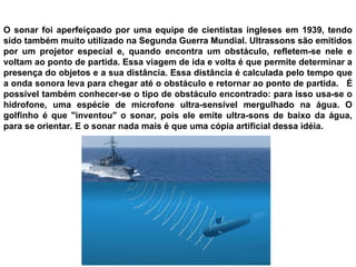 O sonar foi aperfeiçoado por uma equipe de cientistas ingleses em 1939, tendo
sido também muito utilizado na Segunda Guerra Mundial. Ultrassons são emitidos
por um projetor especial e, quando encontra um obstáculo, refletem-se nele e
voltam ao ponto de partida. Essa viagem de ida e volta é que permite determinar a
presença do objetos e a sua distância. Essa distância é calculada pelo tempo que
a onda sonora leva para chegar até o obstáculo e retornar ao ponto de partida. É
possível também conhecer-se o tipo de obstáculo encontrado: para isso usa-se o
hidrofone, uma espécie de microfone ultra-sensível mergulhado na água. O
golfinho é que "inventou" o sonar, pois ele emite ultra-sons de baixo da água,
para se orientar. E o sonar nada mais é que uma cópia artificial dessa idéia.
 
