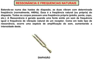 RESSONÂNCIA E FREQUENCIAS NATURAIS
Batendo-se numa das hastes do diapasão, as duas vibram com determinada
freqüência (normalmente, 440Hz). Essa é a freqüência natural (ou própria) do
diapasão. Todos os corpos possuem uma freqüência própria (prédio, ponte, copo,
etc.). A Ressonância é gerada quando uma fonte emite um som de frequência
igual à frequência de vibração natural de um receptor. Como em todo tipo de
ressonância, ocorre uma espécie de amplificação do som, aumentando a
intensidade deste.
DIAPASÃO
 