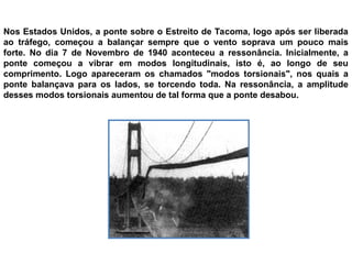 Nos Estados Unidos, a ponte sobre o Estreito de Tacoma, logo após ser liberada
ao tráfego, começou a balançar sempre que o vento soprava um pouco mais
forte. No dia 7 de Novembro de 1940 aconteceu a ressonância. Inicialmente, a
ponte começou a vibrar em modos longitudinais, isto é, ao longo de seu
comprimento. Logo apareceram os chamados "modos torsionais", nos quais a
ponte balançava para os lados, se torcendo toda. Na ressonância, a amplitude
desses modos torsionais aumentou de tal forma que a ponte desabou.
 