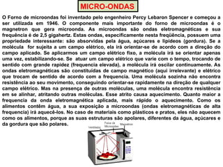 MICRO-ONDAS
O Forno de microondas foi inventado pelo engenheiro Percy Lebaron Spencer e começou a
ser utilizada em 1946. O componente mais importante do forno de microondas é o
magnetron que gera microonda. As microondas são ondas eletromagnéticas e sua
frequência é de 2,5 gigahertz. Estas ondas, especificamente nesta freqüência, possuem uma
propriedade interessante: são absorvidas pela água, açúcares e lipídeos (gordura). Se a
molécula for sujeita a um campo elétrico, ela irá orientar-se de acordo com a direção do
campo aplicado. Se aplicarmos um campo elétrico fixo, a molécula irá se orientar apenas
uma vez, estabilizando-se. Se atuar um campo elétrico que varie com o tempo, trocando de
sentido com grande rapidez (frequencia elevada), a molécula irá oscilar continuamente. As
ondas eletromagnéticas são constituídas de campo magnético (aqui irrelevante) e elétrico
que trocam de sentido de acordo com a frequencia. Uma molécula sozinha não encontra
resistência ao seu movimento, conseguindo orientar-se rapidamente na direção de qualquer
campo elétrico. Mas na presença de outras moléculas, uma molécula encontra resistência
em se alinhar, atritando outras moléculas. Esse atrito causa aquecimento. Quanto maior a
frequencia da onda eletromagnética aplicada, mais rápido o aquecimento. Como os
alimentos contêm água, a sua exposição a microondas (ondas eletromagnéticas de alta
frequencia) irá aquecê-los. No caso de materiais como plásticos e pratos, eles não aquecem
como os alimentos, porque as suas estruturas são apolares, diferentes da água, açúcares e
da gordura que são polares.
 