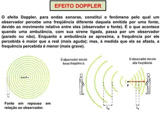 EFEITO DOPPLER
Fonte em repouso em
relação ao observador.
O efeito Doppler, para ondas sonoras, constitui o fenômeno pelo qual um
observador percebe uma freqüência diferente daquela emitida por uma fonte,
devido ao movimento relativo entre eles (observador e fonte). É o que acontece
quando uma ambulância, com sua sirene ligada, passa por um observador
(parado ou não). Enquanto a ambulância se aproxima, a frequência por ele
percebida é maior que a real (mais aguda); mas, à medida que ela se afasta, a
frequência percebida é menor (mais grave).
 