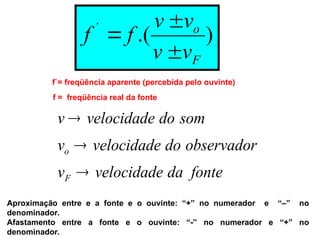 )
.(
´
F
o
v
v
v
v
f
f



f`= freqüência aparente (percebida pelo ouvinte)
f = freqüência real da fonte
fonte
da
velocidade
v
observador
do
velocidade
v
som
do
velocidade
v
F
o



Aproximação entre e a fonte e o ouvinte: “+” no numerador e “–” no
denominador.
Afastamento entre a fonte e o ouvinte: “-” no numerador e “+” no
denominador.
 