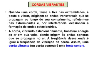 CORDAS VIBRANTES
• Quando uma corda, tensa e fixa nas extremidades, é
posta a vibrar, originam-se ondas transversais que se
propagam ao longo do seu comprimento, refletem-se
nas extremidades e, por interferência, ocasionam a
formação de ondas estacionárias.
• A corda, vibrando estacionariamente, transfere energia
ao ar em sua volta, dando origem às ondas sonoras
que se propagam no ar. A freqüência dessa onda é
igual à freqüência de vibração da corda. Assim, uma
corda vibrante (ou corda sonora) é uma fonte sonora.
 