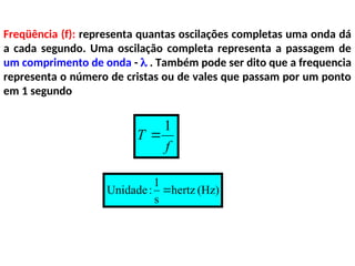 Freqüência (f): representa quantas oscilações completas uma onda dá
a cada segundo. Uma oscilação completa representa a passagem de
um comprimento de onda -  . Também pode ser dito que a frequencia
representa o número de cristas ou de vales que passam por um ponto
em 1 segundo
f
T
1

(Hz)
hertz
s
1
:
Unidade 
 
