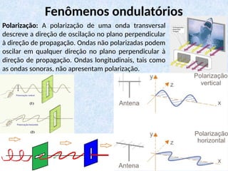 Polarização: A polarização de uma onda transversal
descreve a direção de oscilação no plano perpendicular
à direção de propagação. Ondas não polarizadas podem
oscilar em qualquer direção no plano perpendicular à
direção de propagação. Ondas longitudinais, tais como
as ondas sonoras, não apresentam polarização.
Fenômenos ondulatórios
 