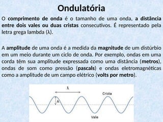 O comprimento de onda é o tamanho de uma onda, a distância
entre dois vales ou duas cristas consecutivos. É representado pela
letra grega lambda (λ).
A amplitude de uma onda é a medida da magnitude de um distúrbio
em um meio durante um ciclo de onda. Por exemplo, ondas em uma
corda têm sua amplitude expressada como uma distância (metros),
ondas de som como pressão (pascals) e ondas eletromagnéticas
como a amplitude de um campo elétrico (volts por metro).
Ondulatória
 