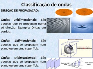 DIREÇÃO DE PROPAGAÇÃO:
Ondas unidimensionais: São
aquelas que se propagam numa
só direção. Exemplo: Ondas em
cordas.
Ondas bidimensionais: São
aquelas que se propagam num
plano ou em uma superfície.
Ondas tridimensionais: São
aquelas que se propagam num
plano ou em uma superfície.
Classificação de ondas
 