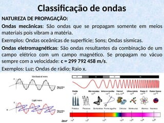NATUREZA DE PROPAGAÇÃO:
Ondas mecânicas: São ondas que se propagam somente em meios
materiais pois vibram a matéria.
Exemplos: Ondas oceânicas de superfície; Sons; Ondas sísmicas.
Ondas eletromagnéticas: São ondas resultantes da combinação de um
campo elétrico com um campo magnético. Se propagam no vácuo
sempre com a velocidade: c = 299 792 458 m/s.
Exemplos: Luz; Ondas de rádio; Raio x.
Classificação de ondas
 